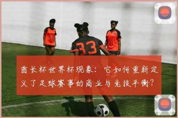 酋长杯世界杯现象：它如何重新定义了足球赛事的商业与竞技平衡？