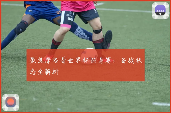 聚焦摩洛哥世界杯热身赛，备战状态全解析