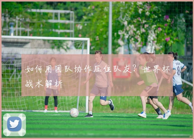 如何用团队协作压住队友?世界杯战术解析