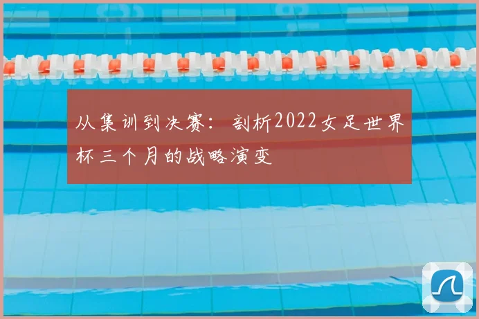 从集训到决赛：剖析2022女足世界杯三个月的战略演变