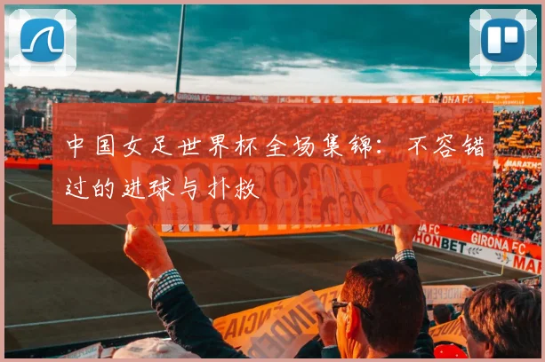 中国女足世界杯全场集锦:不容错过的进球与扑救
