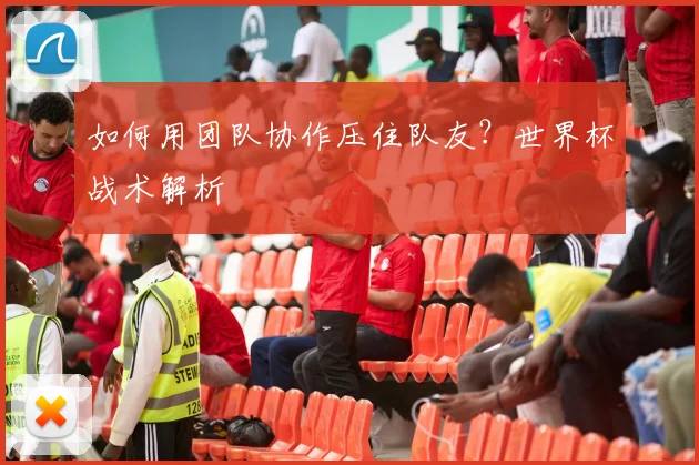 如何用团队协作压住队友?世界杯战术解析