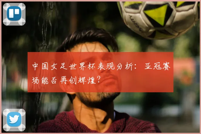 中国女足世界杯表现分析:亚冠赛场能否再创辉煌?