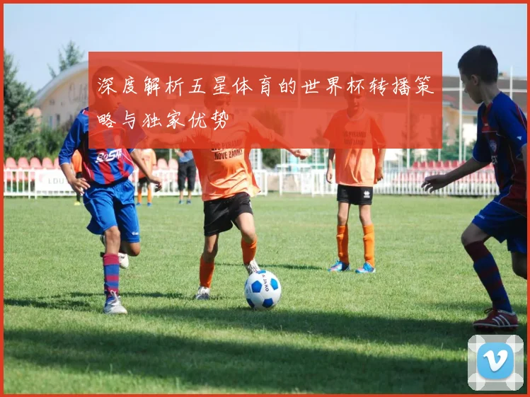深度解析五星体育的世界杯转播策略与独家优势
