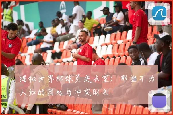 揭秘世界杯球员更衣室：那些不为人知的团结与冲突时刻