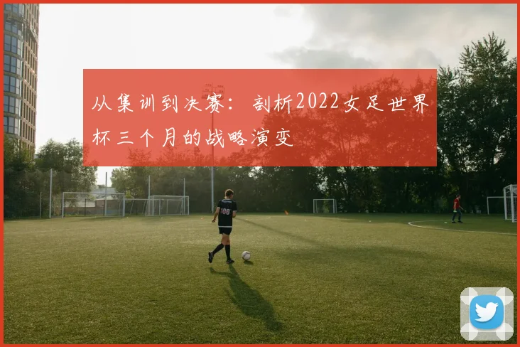 从集训到决赛：剖析2022女足世界杯三个月的战略演变