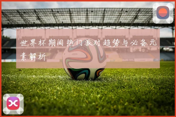 世界杯期间热门派对趋势与必备元素解析